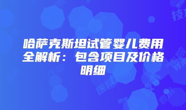 哈萨克斯坦试管婴儿费用全解析：包含项目及价格明细