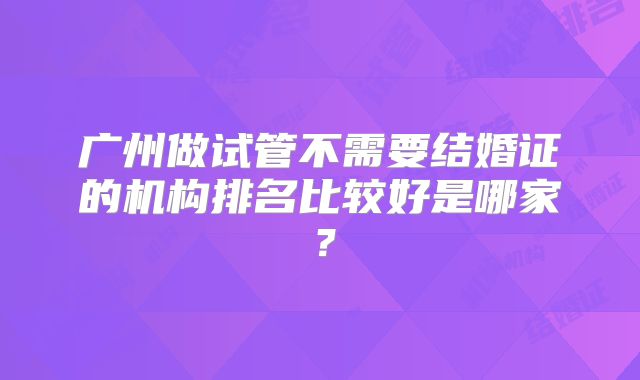 广州做试管不需要结婚证的机构排名比较好是哪家?