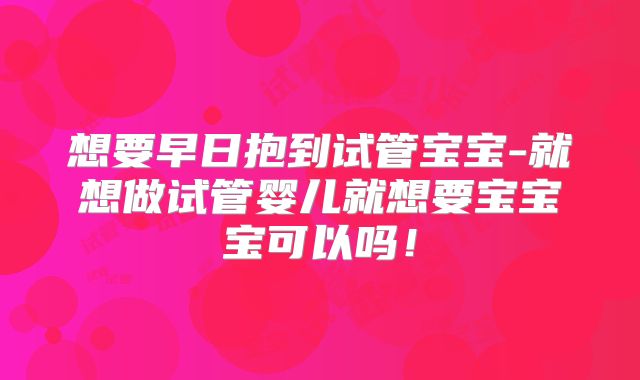 想要早日抱到试管宝宝-就想做试管婴儿就想要宝宝宝可以吗！