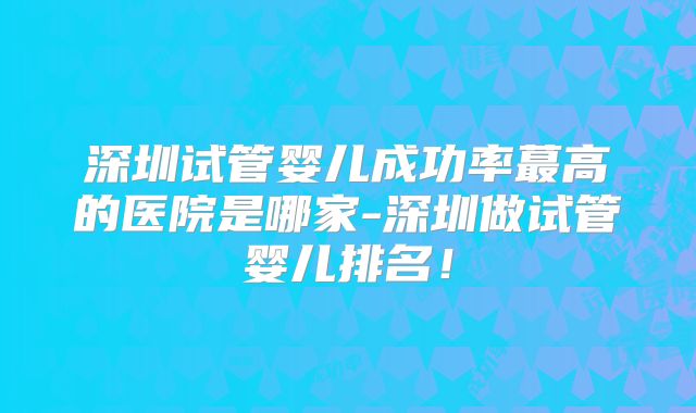 深圳试管婴儿成功率蕞高的医院是哪家-深圳做试管婴儿排名！