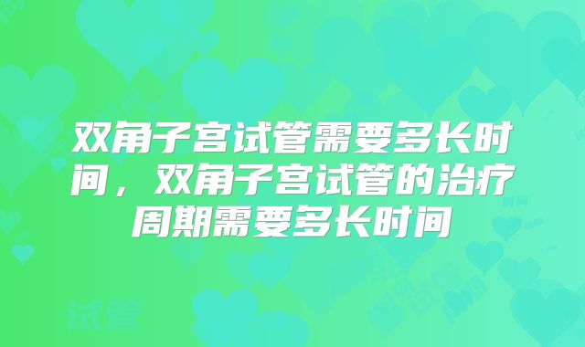 双角子宫试管需要多长时间,双角子宫试管的治疗周期需要多长时间