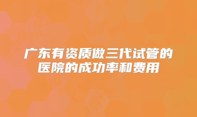 广东有资质做三代试管的医院的成功率和费用