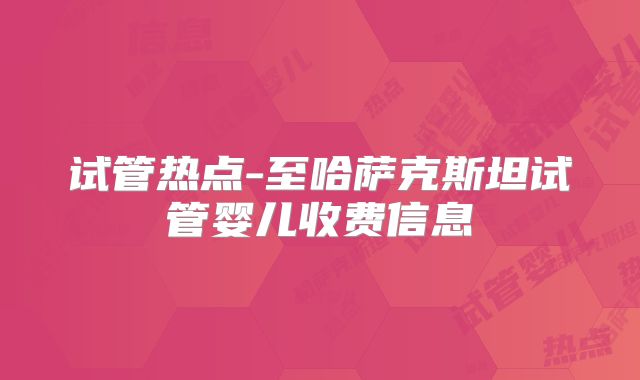 试管热点-至哈萨克斯坦试管婴儿收费信息