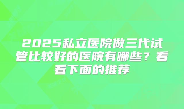 2025私立医院做三代试管比较好的医院有哪些?看看下面的推荐
