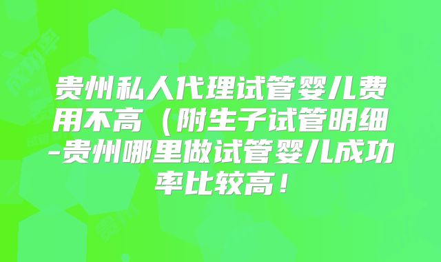 贵州私人代理试管婴儿费用不高(附生子试管明细-贵州哪里做试管婴儿成功率比较高!
