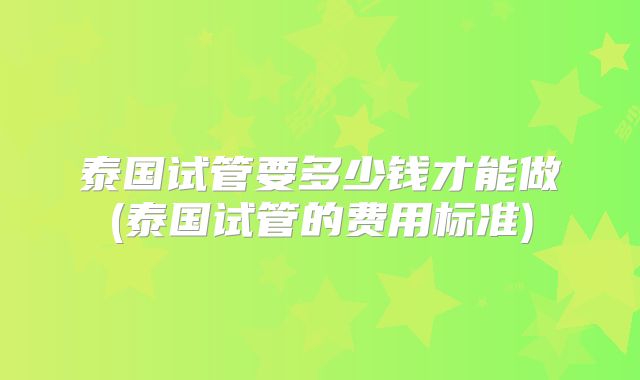 泰国试管要多少钱才能做(泰国试管的费用标准)