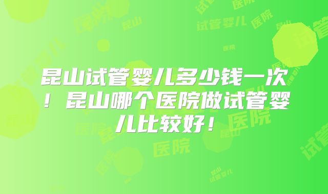 昆山试管婴儿多少钱一次！昆山哪个医院做试管婴儿比较好！