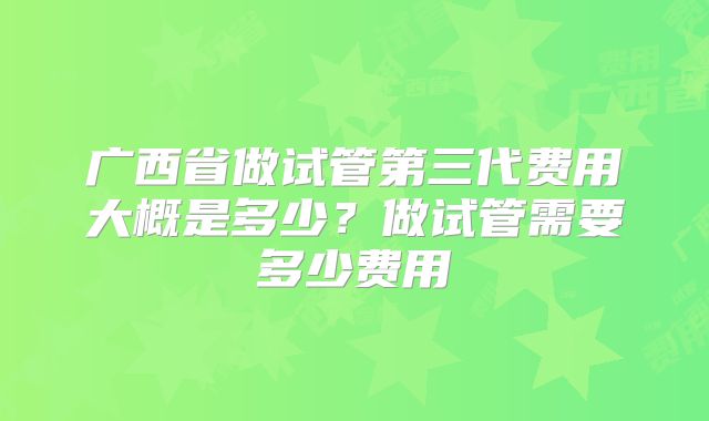 广西省做试管第三代费用大概是多少？做试管需要多少费用