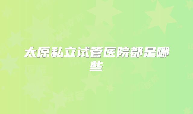 太原私立试管医院都是哪些