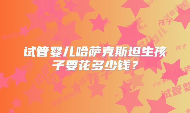 试管婴儿哈萨克斯坦生孩子要花多少钱？