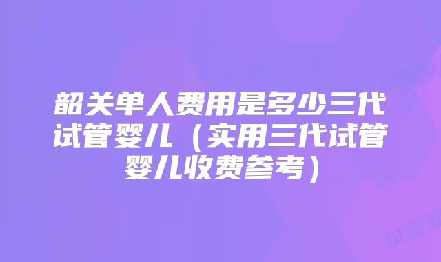 韶关单人费用是多少三代试管婴儿（实用三代试管婴儿收费参考）