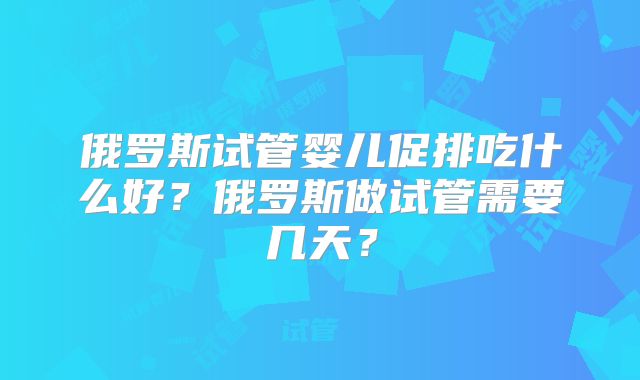 俄罗斯试管婴儿促排吃什么好？俄罗斯做试管需要几天？