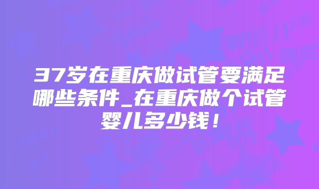 37岁在重庆做试管要满足哪些条件_在重庆做个试管婴儿多少钱！