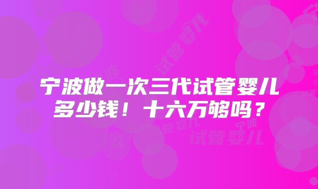 宁波做一次三代试管婴儿多少钱！十六万够吗？