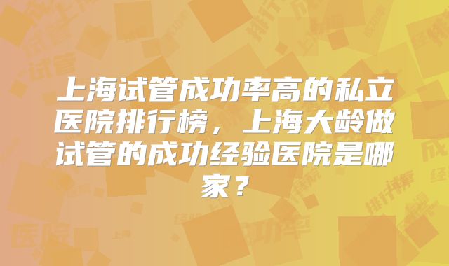 上海试管成功率高的私立医院排行榜，上海大龄做试管的成功经验医院是哪家？