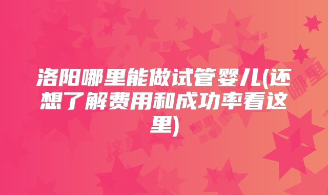 洛阳哪里能做试管婴儿(还想了解费用和成功率看这里)