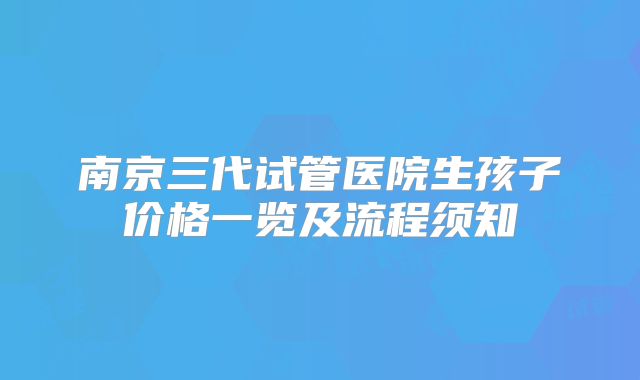 南京三代试管医院生孩子价格一览及流程须知