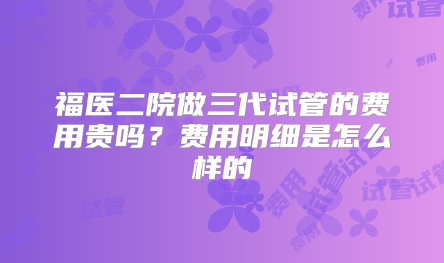 福医二院做三代试管的费用贵吗？费用明细是怎么样的