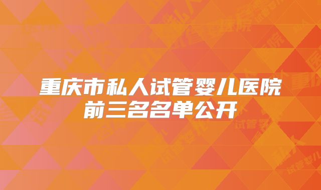 重庆市私人试管婴儿医院前三名名单公开