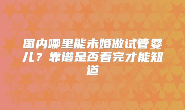 国内哪里能未婚做试管婴儿?靠谱是否看完才能知道