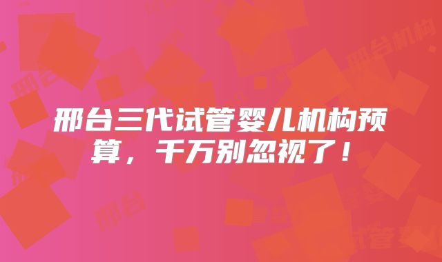 邢台三代试管婴儿机构预算，千万别忽视了！