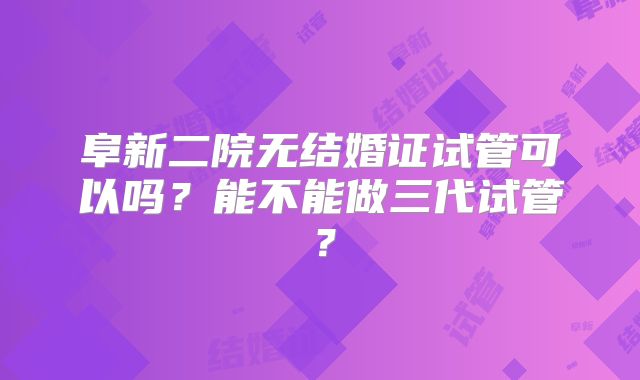 阜新二院无结婚证试管可以吗？能不能做三代试管？