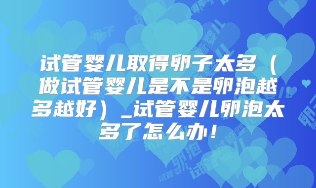 试管婴儿取得卵子太多（做试管婴儿是不是卵泡越多越好）_试管婴儿卵泡太多了怎么办！