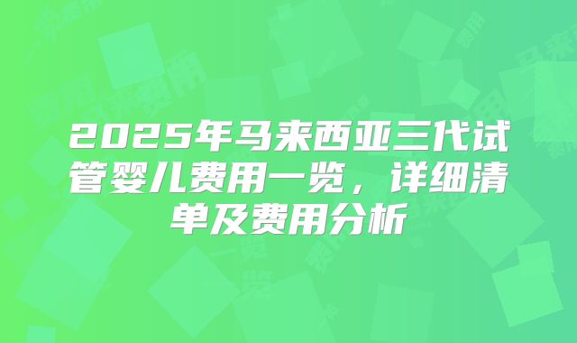 2025年马来西亚三代试管婴儿费用一览，详细清单及费用分析