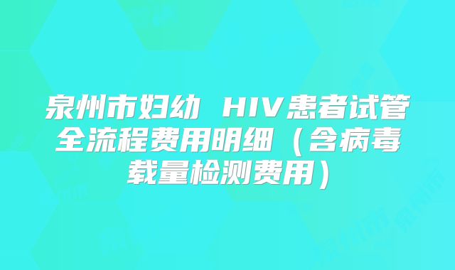 泉州市妇幼 HIV患者试管全流程费用明细(含病毒载量检测费用)