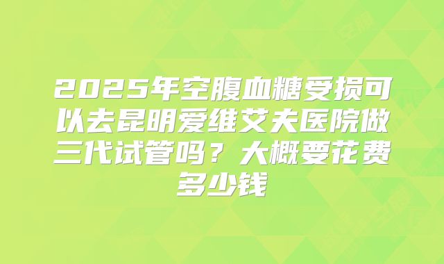 2025年空腹血糖受损可以去昆明爱维艾夫医院做三代试管吗？大概要花费多少钱