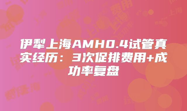 伊犁上海AMH0.4试管真实经历：3次促排费用+成功率复盘