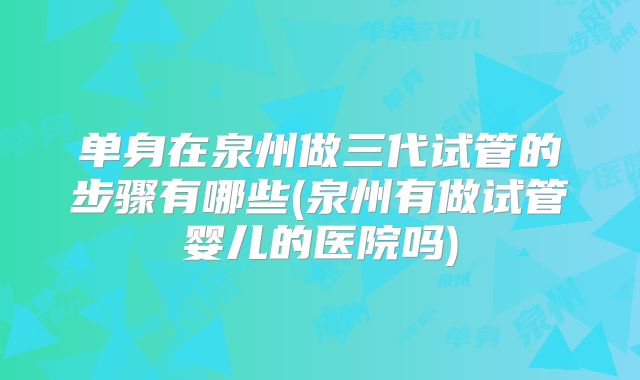 单身在泉州做三代试管的步骤有哪些(泉州有做试管婴儿的医院吗)