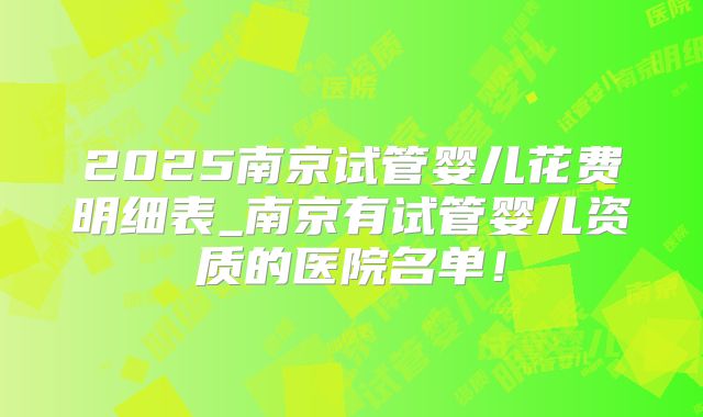 2025南京试管婴儿花费明细表_南京有试管婴儿资质的医院名单！