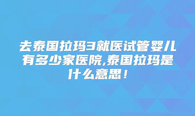 去泰国拉玛3就医试管婴儿有多少家医院,泰国拉玛是什么意思!