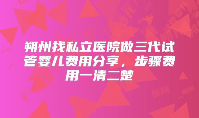 朔州找私立医院做三代试管婴儿费用分享，步骤费用一清二楚