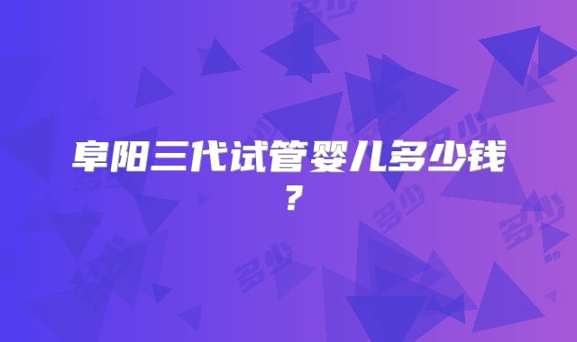 阜阳三代试管婴儿多少钱？