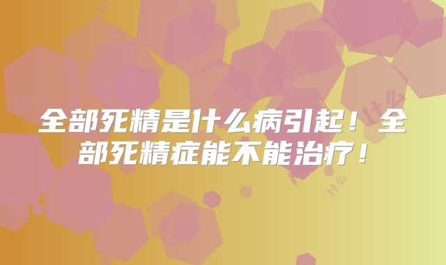 全部死精是什么病引起!全部死精症能不能治疗!