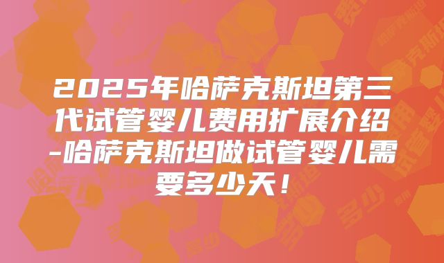 2025年哈萨克斯坦第三代试管婴儿费用扩展介绍-哈萨克斯坦做试管婴儿需要多少天!