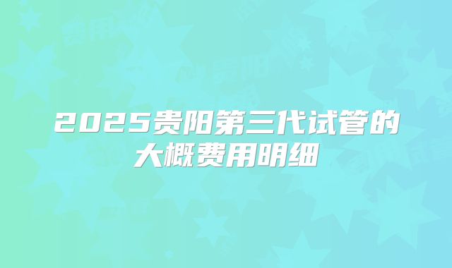 2025贵阳第三代试管的大概费用明细