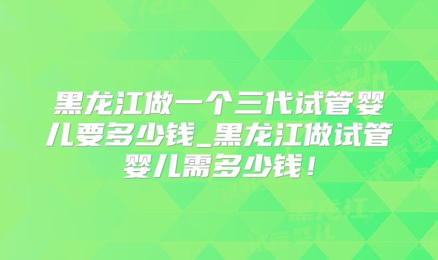 黑龙江做一个三代试管婴儿要多少钱_黑龙江做试管婴儿需多少钱！