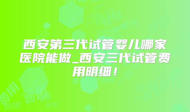 西安第三代试管婴儿哪家医院能做_西安三代试管费用明细！