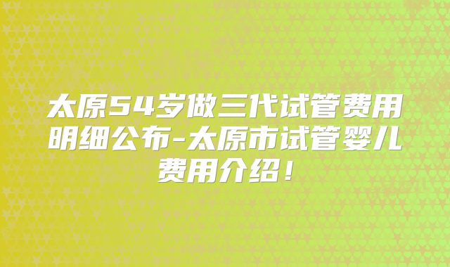 太原54岁做三代试管费用明细公布-太原市试管婴儿费用介绍!