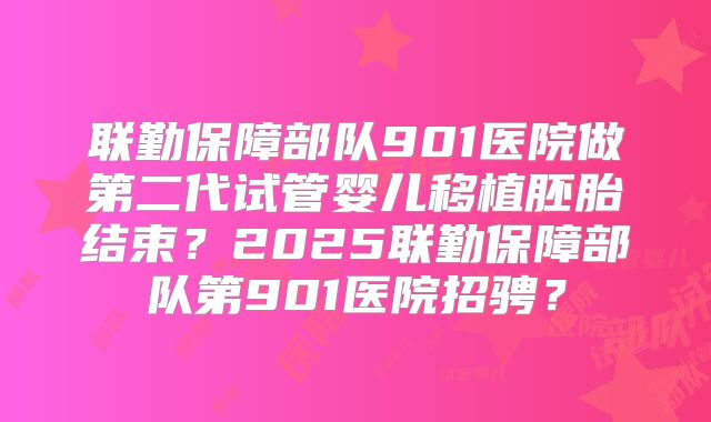 联勤保障部队901医院做第二代试管婴儿移植胚胎结束？2025联勤保障部队第901医院招骋？