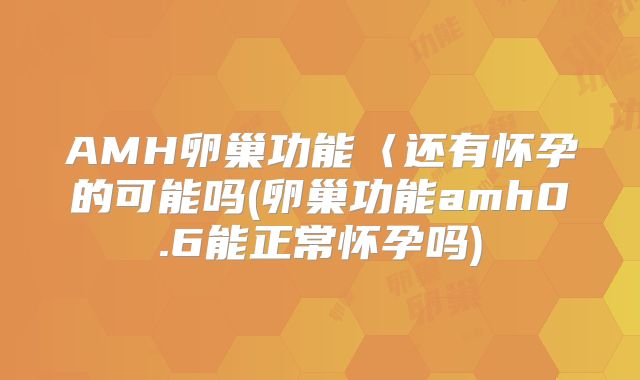 AMH卵巢功能〈还有怀孕的可能吗(卵巢功能amh0.6能正常怀孕吗)