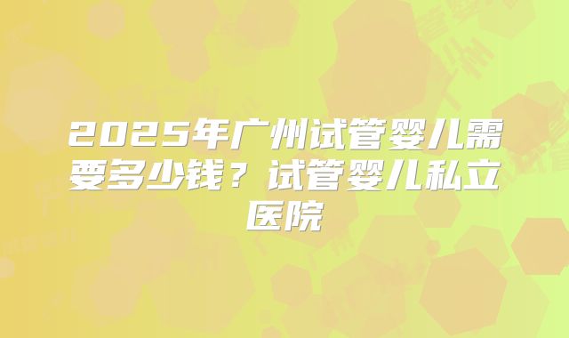 2025年广州试管婴儿需要多少钱？试管婴儿私立医院