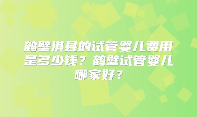 鹤壁淇县的试管婴儿费用是多少钱？鹤壁试管婴儿哪家好？