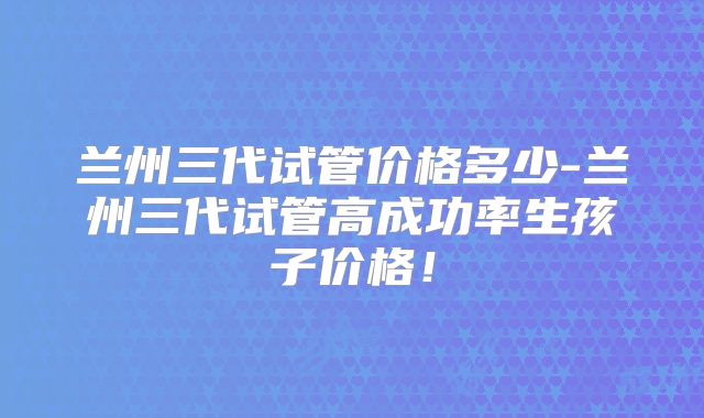 兰州三代试管价格多少-兰州三代试管高成功率生孩子价格！