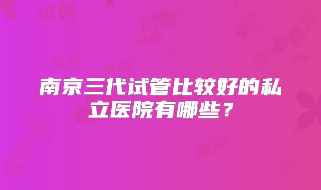 南京三代试管比较好的私立医院有哪些?