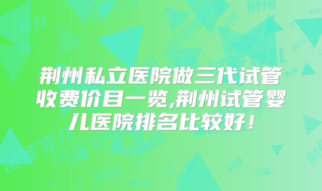 荆州私立医院做三代试管收费价目一览,荆州试管婴儿医院排名比较好！