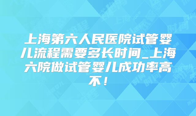上海第六人民医院试管婴儿流程需要多长时间_上海六院做试管婴儿成功率高不！